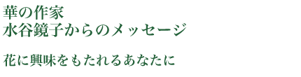 華の作家
水谷鏡子からのメッセージ花に興味をもたれるあなたに1